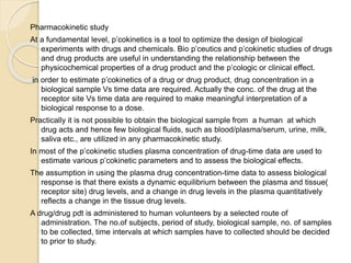 Pharmacokinetic study
At a fundamental level, p’cokinetics is a tool to optimize the design of biological
experiments with drugs and chemicals. Bio p’ceutics and p’cokinetic studies of drugs
and drug products are useful in understanding the relationship between the
physicochemical properties of a drug product and the p’cologic or clinical effect.
in order to estimate p’cokinetics of a drug or drug product, drug concentration in a
biological sample Vs time data are required. Actually the conc. of the drug at the
receptor site Vs time data are required to make meaningful interpretation of a
biological response to a dose.
Practically it is not possible to obtain the biological sample from a human at which
drug acts and hence few biological fluids, such as blood/plasma/serum, urine, milk,
saliva etc., are utilized in any pharmacokinetic study.
In most of the p’cokinetic studies plasma concentration of drug-time data are used to
estimate various p’cokinetic parameters and to assess the biological effects.
The assumption in using the plasma drug concentration-time data to assess biological
response is that there exists a dynamic equilibrium between the plasma and tissue(
receptor site) drug levels, and a change in drug levels in the plasma quantitatively
reflects a change in the tissue drug levels.
A drug/drug pdt is administered to human volunteers by a selected route of
administration. The no.of subjects, period of study, biological sample, no. of samples
to be collected, time intervals at which samples have to collected should be decided
to prior to study.
 