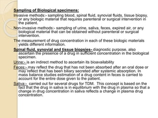 Sampling of Biological specimens:
Invasive methods:- sampling blood, spinal fluid, synovial fluids, tissue biopsy,
or any biologic material that requires parenteral or surgical intervention in
the patient.
Non-invasive methods:- sampling of urine, saliva, feces, expired air, or any
biological material that can be obtained without parenteral or surgical
intervention.
The measurement of drug concentration in each of these biologic materials
yields different information.
Spinal fluid, synovial and tissue biopsies- diagnostic purpose, also
ascertain the presence of a drug in sufficient concentration in the biological
specimen.
Urine:- is an indirect method to ascertain its bioavailability
Feces:- may reflect the drug that has not been absorbed after an oral dose or
may reflect that has been biliary secreted after systemic absorption. In
mass balance studies estimation of a drug content in feces is carried to
account for the entire dose given to the patient.
Saliva:- carried out for several drugs for TDM. This concept is based on the
fact that the drug in saliva is in equilibrium with the drug in plasma so that a
change in drug concentration in saliva reflects a change in plasma drug
concentration.
 