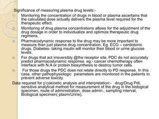 Significance of measuring plasma drug levels:-
1) Monitoring the concentration of drugs in blood or plasma ascertains that
the calculated dose actually delivers the plasma level required for the
therapeutic effect.
2) Monitoring of drug plasma concentrations allows for the adjustment of the
drug dosage in order to individualize and optimize therapeutic drug
regimens.
3) Pharmacodynamic response to the drug may be more important to
measure than just plasma drug concentration. Eg. ECG – cardiotonic
drugs, Diabetes- taking insulin will monitor their blood or urine glucose
levels.
4) For drugs that act irreversibly @the receptor site, PDC do not accurately
predict pharmacodynamic response. eg:- cancer chemotherapy often
interface with N.A or protein biosynthesis to destroy tumor cells.
5) For those drugs the PDC does not relate directly to PD response. In this
case, other pathophysiologic parameters are monitored in the patients to
prevent adverse toxicity.
Data required for p’cokinetic analysis and interpretation:- drug/Drug Pdt,
sensitive analytical method for measurement of the drug in the biological
specimen, route of administration, dose admin., sampling interval,
Biological specimen( plasm/Urine).
 
