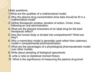 Likely questions:
1.What are the qualities of a mathematical model.
2. Why the plasma drug concentration-time data should be fit in a
mathematical model
3. Define therapeutic window, duration of action, Cmax, tmax,
following an oral administration.
4. What are the desired characters of an ideal drug for the best
therapeutic effect?
5. How the human body is divided into compartments? What are
they?
6. Why a mammilary model is generally used rather than caternary
model n compartmental pharmacokinetics
7. What are the advantages of a physiological pharmacokinetic model
over other models
8. Write about sampling of biological speciments
9. write a note on statistical moment theory
10. What is the significance of measuring the plasma drug level
 