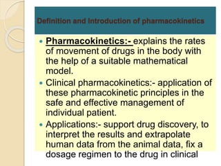 Definition and Introduction of pharmacokinetics
 Pharmacokinetics:- explains the rates
of movement of drugs in the body with
the help of a suitable mathematical
model.
 Clinical pharmacokinetics:- application of
these pharmacokinetic principles in the
safe and effective management of
individual patient.
 Applications:- support drug discovery, to
interpret the results and extrapolate
human data from the animal data, fix a
dosage regimen to the drug in clinical
 