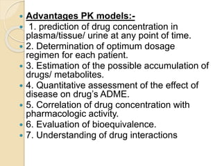  Advantages PK models:-
 1. prediction of drug concentration in
plasma/tissue/ urine at any point of time.
 2. Determination of optimum dosage
regimen for each patient.
 3. Estimation of the possible accumulation of
drugs/ metabolites.
 4. Quantitative assessment of the effect of
disease on drug’s ADME.
 5. Correlation of drug concentration with
pharmacologic activity.
 6. Evaluation of bioequivalence.
 7. Understanding of drug interactions
 