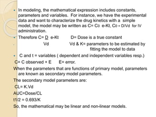  In modeling, the mathematical expression includes constants,
parameters and variables. For instance, we have the experimental
data and want to characterize the drug kinetics with a simple
model, the model may be written as C= C0 e-Kt, C0 = D/Vd for IV
administration.
 Therefore C= D e-Kt D= Dose is a true constant
 Vd Vd & K= parameters to be estimated by
fitting the model to data
 C and t = variables ( dependent and independent variables resp.)
C= C observed + E E= error.
When the parameters that are functions of primary model, parameters
are known as secondary model parameters.
The secondary model parameters are:
CL= K.Vd
AUC=Dose/CL
t1/2 = 0.693/K
So, the mathematical may be linear and non-linear models.
 