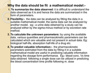 Why the data should be fit a mathematical model:-
1. To summarize the data observed: it is difficult to understand the
data observed as it is and hence the data are summarized in the
form of parameters.
2. Flexibility:- the data can be analyzed by fitting the data in a
suitable mathematical model. the same data can be analyzed by
another model. eg:- a urine data obtained by a study can be
analyzed either by the sigma-minus method or by excretion rate
method.
3. To calculate the unknown parameters: by using the available
data, various quantities and pharmacokinetic parameters can be
calculated which are valuable and not present in actual data. Eg:
biological half-life, absorption half-life of a drug etc.
4. To predict valuable information:- the pharmacokinetic
parameters estimated from the data by fitting it in a suitable
mathematical model are useful in predicting valuable information
regarding the dosage form performance. Eg;- blood conc. Vs time
data obtained following a single dose can be utilized in predicting
the blood concentration time profile following m. dose
 