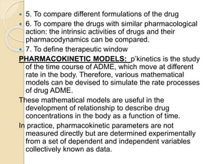  5. To compare different formulations of the drug
 6. To compare the drugs with similar pharmacological
action: the intrinsic activities of drugs and their
pharmacodynamics can be compared.
 7. To define therapeutic window
PHARMACOKINETIC MODELS: p’kinetics is the study
of the time course of ADME, which move at different
rate in the body. Therefore, various mathematical
models can be devised to simulate the rate processes
of drug ADME.
These mathematical models are useful in the
development of relationship to describe drug
concentrations in the body as a function of time.
In practice, pharmacokinetic parameters are not
measured directly but are determined experimentally
from a set of dependent and independent variables
collectively known as data.
 