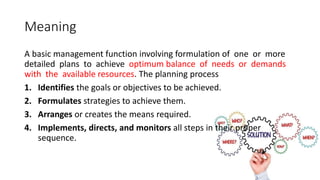 Meaning
A basic management function involving formulation of one or more
detailed plans to achieve optimum balance of needs or demands
with the available resources. The planning process
1. Identifies the goals or objectives to be achieved.
2. Formulates strategies to achieve them.
3. Arranges or creates the means required.
4. Implements, directs, and monitors all steps in their proper
sequence.
 