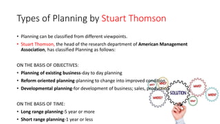 Types of Planning by Stuart Thomson
• Planning can be classified from different viewpoints.
• Stuart Thomson, the head of the research department of American Management
Association, has classified Planning as follows:
ON THE BASIS OF OBJECTIVES:
• Planning of existing business-day to day planning
• Reform oriented planning-planning to change into improved condition
• Developmental planning-for development of business; sales, production
ON THE BASIS OF TIME:
• Long range planning-5 year or more
• Short range planning-1 year or less
 