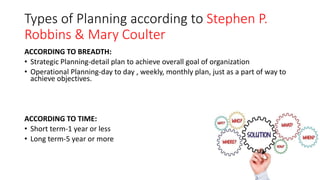 Types of Planning according to Stephen P.
Robbins & Mary Coulter
ACCORDING TO BREADTH:
• Strategic Planning-detail plan to achieve overall goal of organization
• Operational Planning-day to day , weekly, monthly plan, just as a part of way to
achieve objectives.
ACCORDING TO TIME:
• Short term-1 year or less
• Long term-5 year or more
 