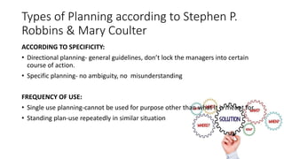 Types of Planning according to Stephen P.
Robbins & Mary Coulter
ACCORDING TO SPECIFICITY:
• Directional planning- general guidelines, don’t lock the managers into certain
course of action.
• Specific planning- no ambiguity, no misunderstanding
FREQUENCY OF USE:
• Single use planning-cannot be used for purpose other than what it is meant for.
• Standing plan-use repeatedly in similar situation
 