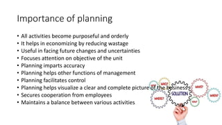 Importance of planning
• All activities become purposeful and orderly
• It helps in economizing by reducing wastage
• Useful in facing future changes and uncertainties
• Focuses attention on objective of the unit
• Planning imparts accuracy
• Planning helps other functions of management
• Planning facilitates control
• Planning helps visualize a clear and complete picture of the business
• Secures cooperation from employees
• Maintains a balance between various activities
 