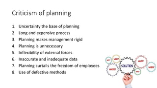 Criticism of planning
1. Uncertainty the base of planning
2. Long and expensive process
3. Planning makes management rigid
4. Planning is unnecessary
5. Inflexibility of external forces
6. Inaccurate and inadequate data
7. Planning curtails the freedom of employees
8. Use of defective methods
 
