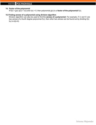 POLYNOMIALS
MATHS
14. Factor of the polynomial
If f(x) = g(x) q(x) + r(x) and r(x) = 0, then polynomial g(x) is a factor of the polynomial f(x).
15. Finding zeroes of a polynomial using division algorithm
Division algorithm can also be used to find the zeroes of a polynomial. For example, if ‘a’ and ‘b’ are
two zeroes of a fourth degree polynomial f(x), then other two zeroes can be found out by dividing f(x)
by (x-a)(x-b).
 