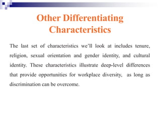 Other Differentiating
Characteristics
The last set of characteristics we’ll look at includes tenure,
religion, sexual orientation and gender identity, and cultural
identity. These characteristics illustrate deep-level differences
that provide opportunities for workplace diversity, as long as
discrimination can be overcome.
 