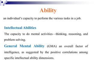 Ability
an individual’s capacity to perform the various tasks in a job.
Intellectual Abilities
The capacity to do mental activities—thinking, reasoning, and
problem solving.
General Mental Ability (GMA) an overall factor of
intelligence, as suggested by the positive correlations among
specific intellectual ability dimensions.
 