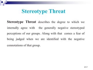 21-7
Stereotype Threat describes the degree to which we
internally agree with the generally negative stereotyped
perceptions of our groups. Along with that comes a fear of
being judged when we are identified with the negative
connotations of that group.
Stereotype Threat
 