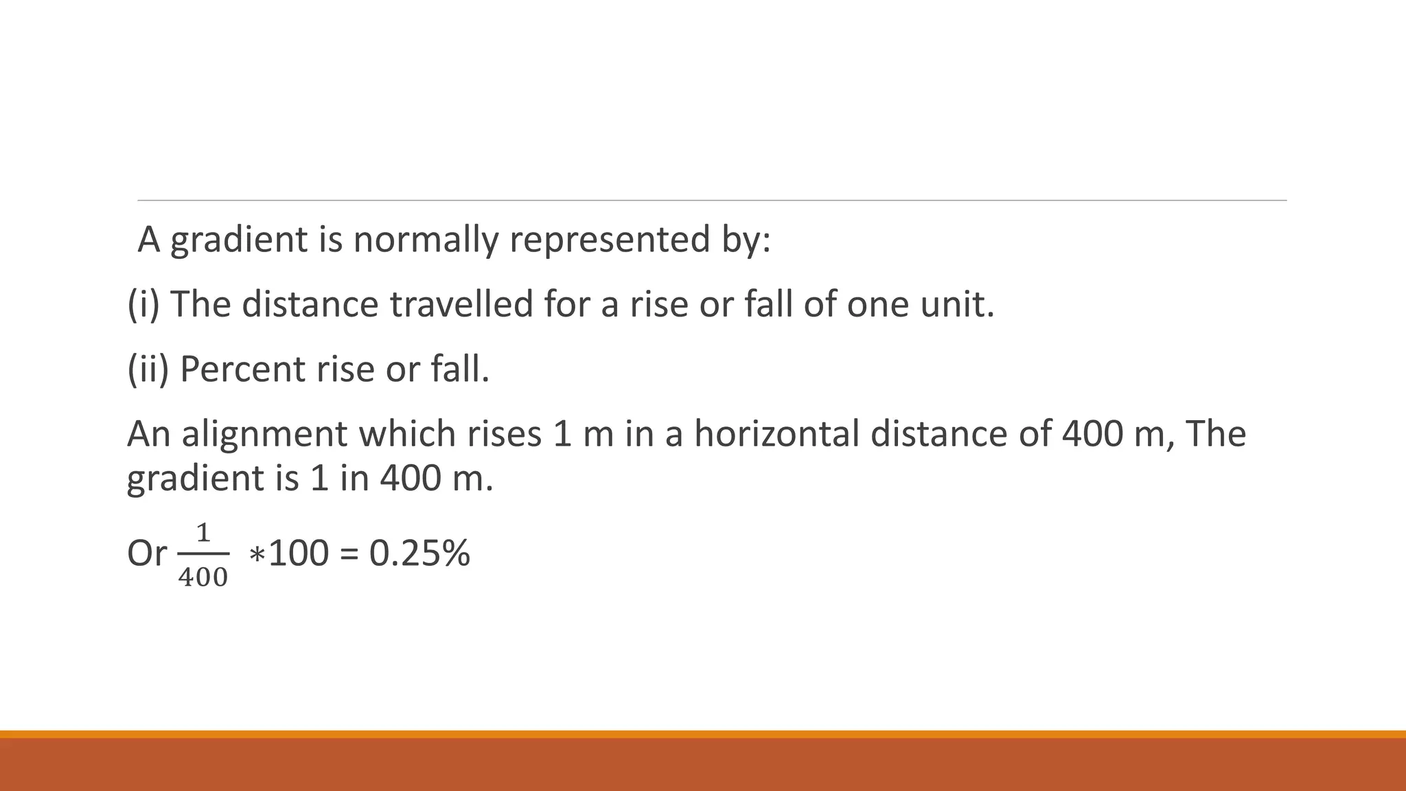 A gradient is normally represented by:
(i) The distance travelled for a rise or fall of one unit.
(ii) Percent rise or fall.
An alignment which rises 1 m in a horizontal distance of 400 m, The
gradient is 1 in 400 m.
Or
1
400
∗100 = 0.25%
 