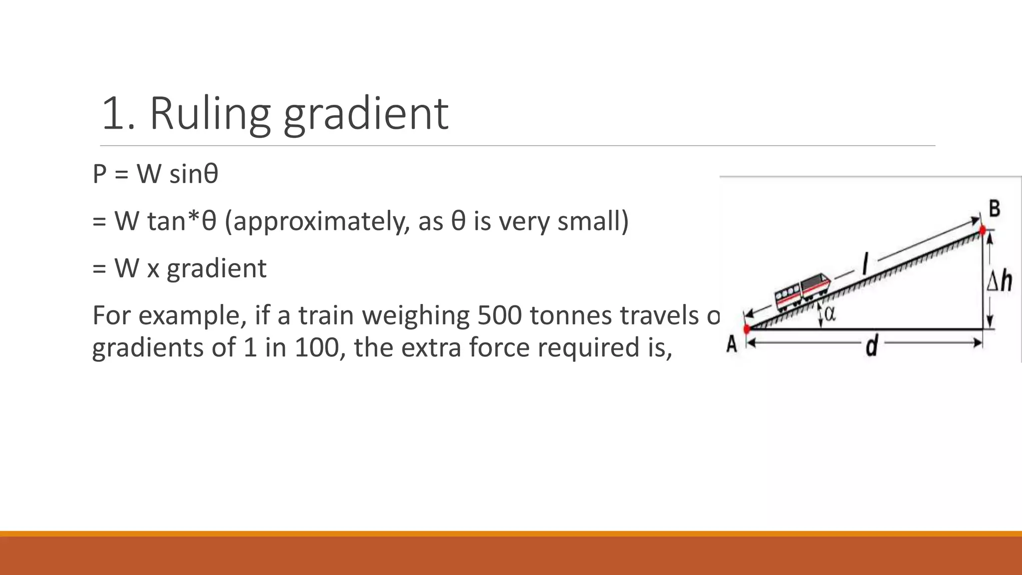 1. Ruling gradient
P = W sinθ
= W tan*θ (approximately, as θ is very small)
= W x gradient
For example, if a train weighing 500 tonnes travels over a rising
gradients of 1 in 100, the extra force required is,
 