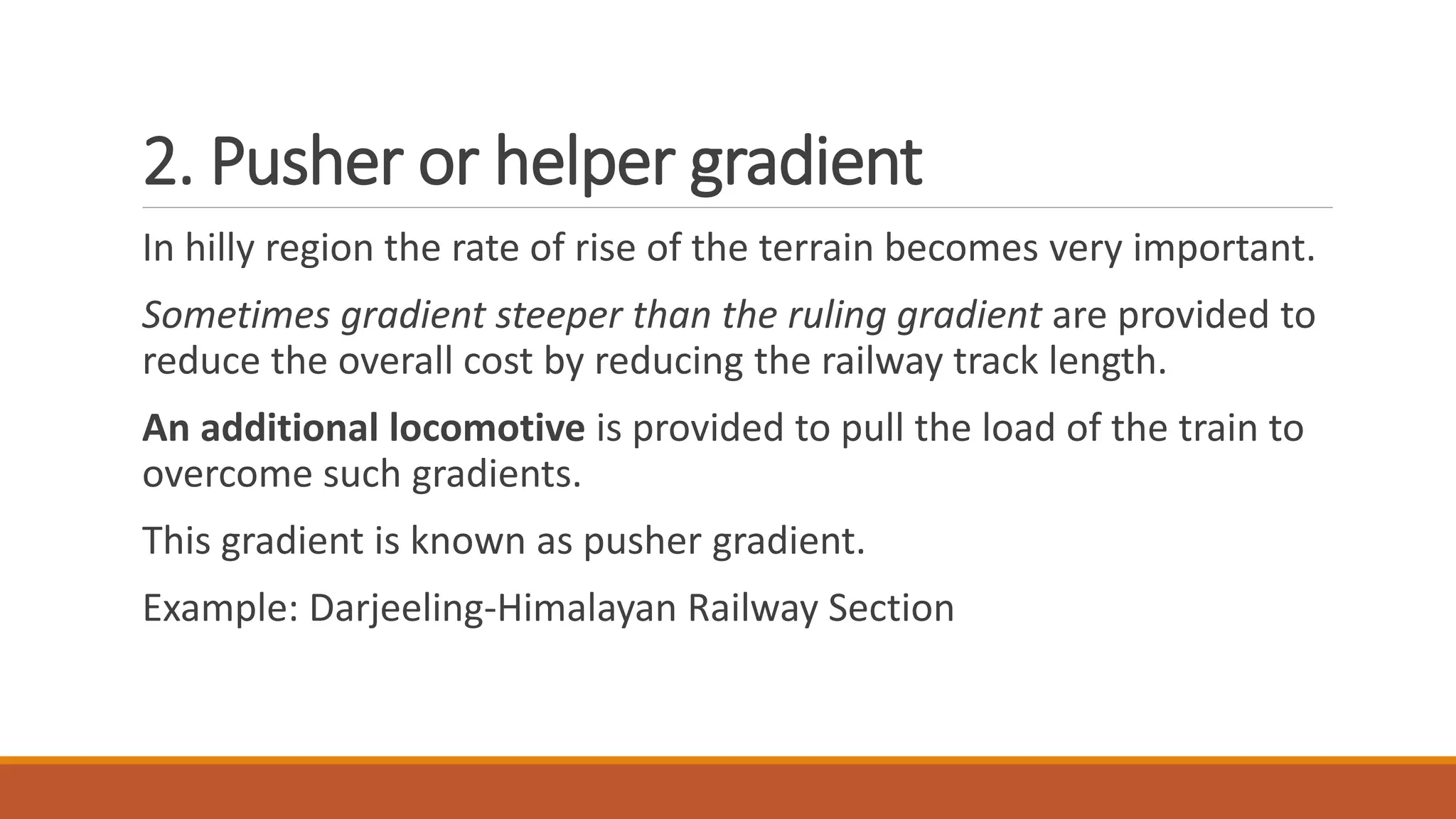 2. Pusher or helper gradient
In hilly region the rate of rise of the terrain becomes very important.
Sometimes gradient steeper than the ruling gradient are provided to
reduce the overall cost by reducing the railway track length.
An additional locomotive is provided to pull the load of the train to
overcome such gradients.
This gradient is known as pusher gradient.
Example: Darjeeling-Himalayan Railway Section
 