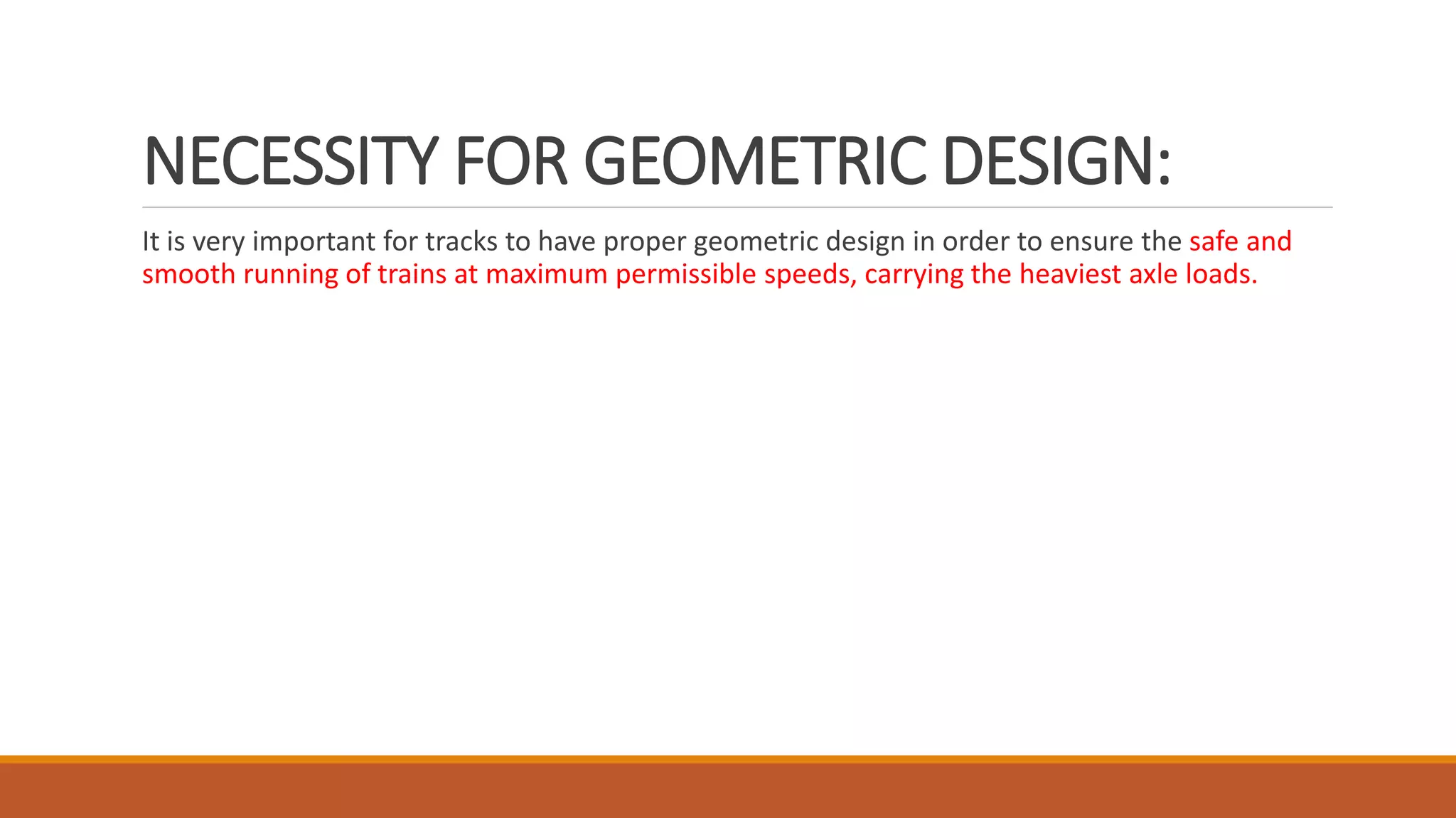 NECESSITY FOR GEOMETRIC DESIGN:
It is very important for tracks to have proper geometric design in order to ensure the safe and
smooth running of trains at maximum permissible speeds, carrying the heaviest axle loads.
 