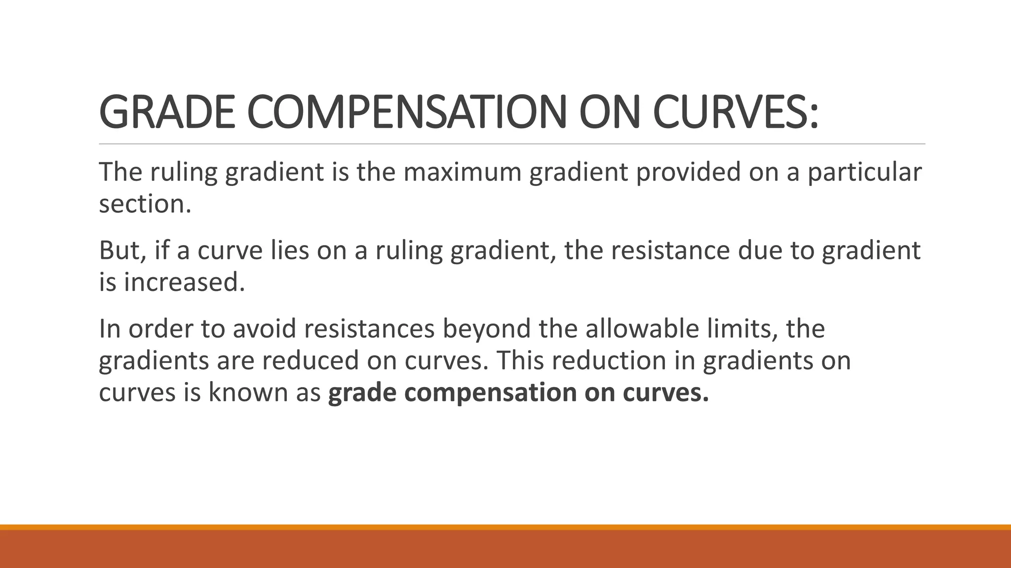 GRADE COMPENSATION ON CURVES:
The ruling gradient is the maximum gradient provided on a particular
section.
But, if a curve lies on a ruling gradient, the resistance due to gradient
is increased.
In order to avoid resistances beyond the allowable limits, the
gradients are reduced on curves. This reduction in gradients on
curves is known as grade compensation on curves.
 