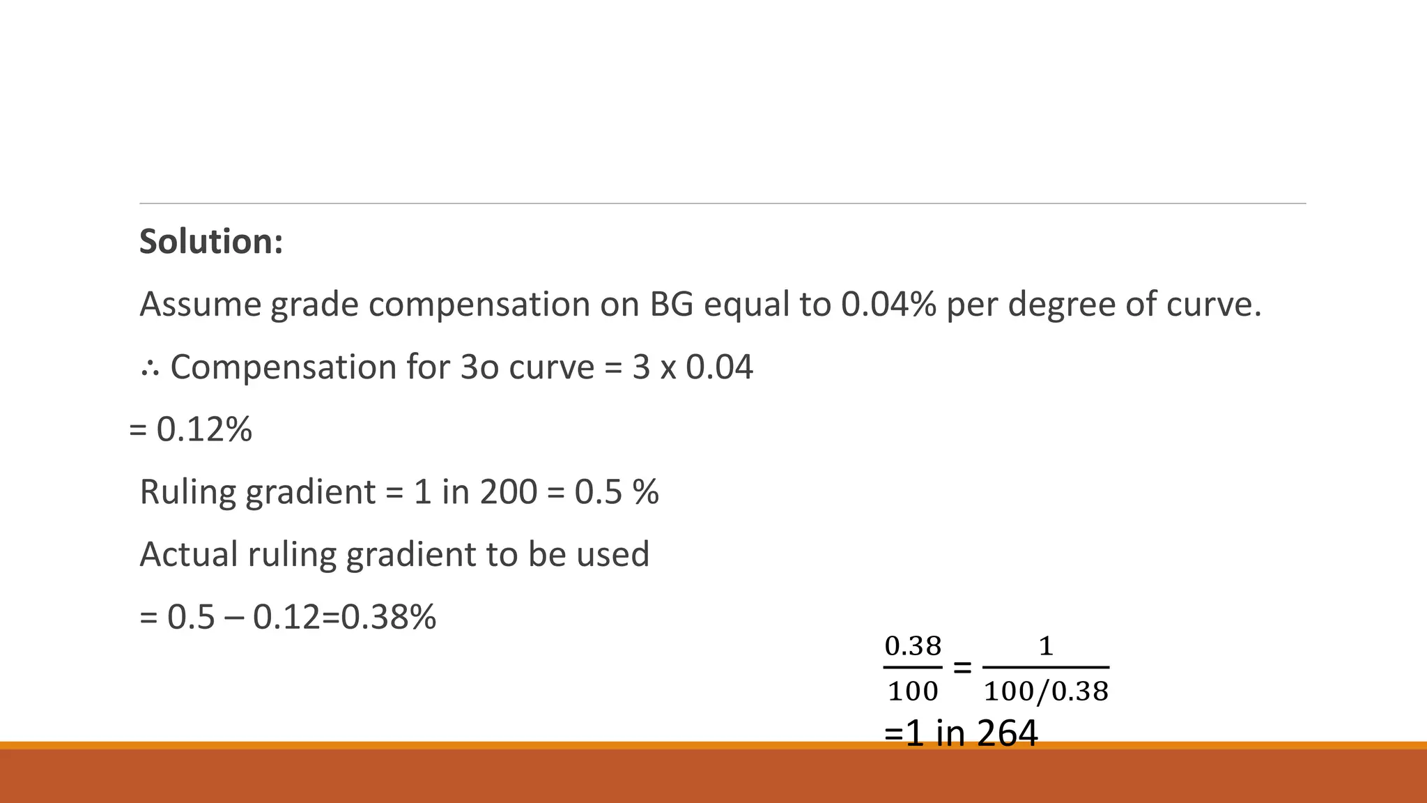Solution:
Assume grade compensation on BG equal to 0.04% per degree of curve.
∴ Compensation for 3o curve = 3 x 0.04
= 0.12%
Ruling gradient = 1 in 200 = 0.5 %
Actual ruling gradient to be used
= 0.5 – 0.12=0.38%
0.38
100
=
1
100/0.38
=1 in 264
 