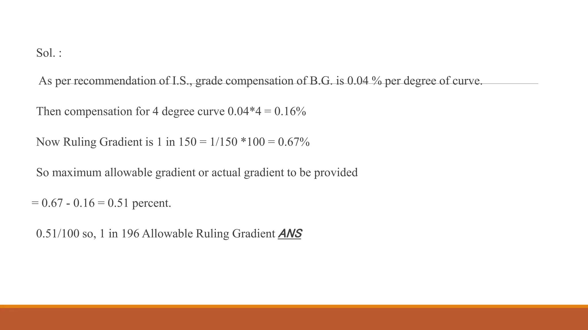 Sol. :
As per recommendation of I.S., grade compensation of B.G. is 0.04 % per degree of curve.
Then compensation for 4 degree curve 0.04*4 = 0.16%
Now Ruling Gradient is 1 in 150 = 1/150 *100 = 0.67%
So maximum allowable gradient or actual gradient to be provided
= 0.67 - 0.16 = 0.51 percent.
0.51/100 so, 1 in 196 Allowable Ruling Gradient ANS
 