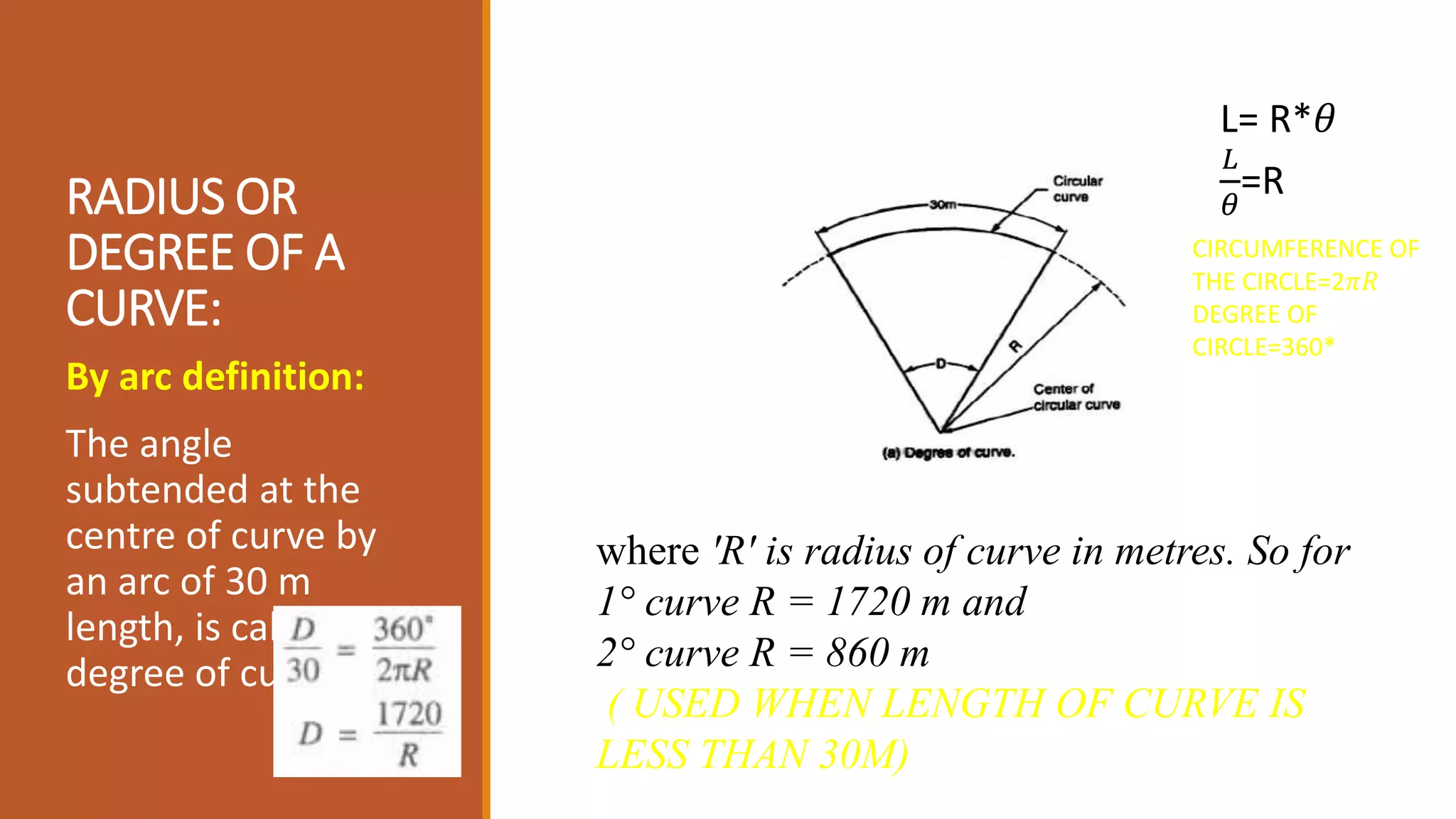 RADIUS OR
DEGREE OF A
CURVE:
By arc definition:
The angle
subtended at the
centre of curve by
an arc of 30 m
length, is called
degree of curve (D).
where 'R' is radius of curve in metres. So for
1° curve R = 1720 m and
2° curve R = 860 m
( USED WHEN LENGTH OF CURVE IS
LESS THAN 30M)
L= R*𝜃
𝐿
𝜃
=R
CIRCUMFERENCE OF
THE CIRCLE=2𝜋𝑅
DEGREE OF
CIRCLE=360*
 