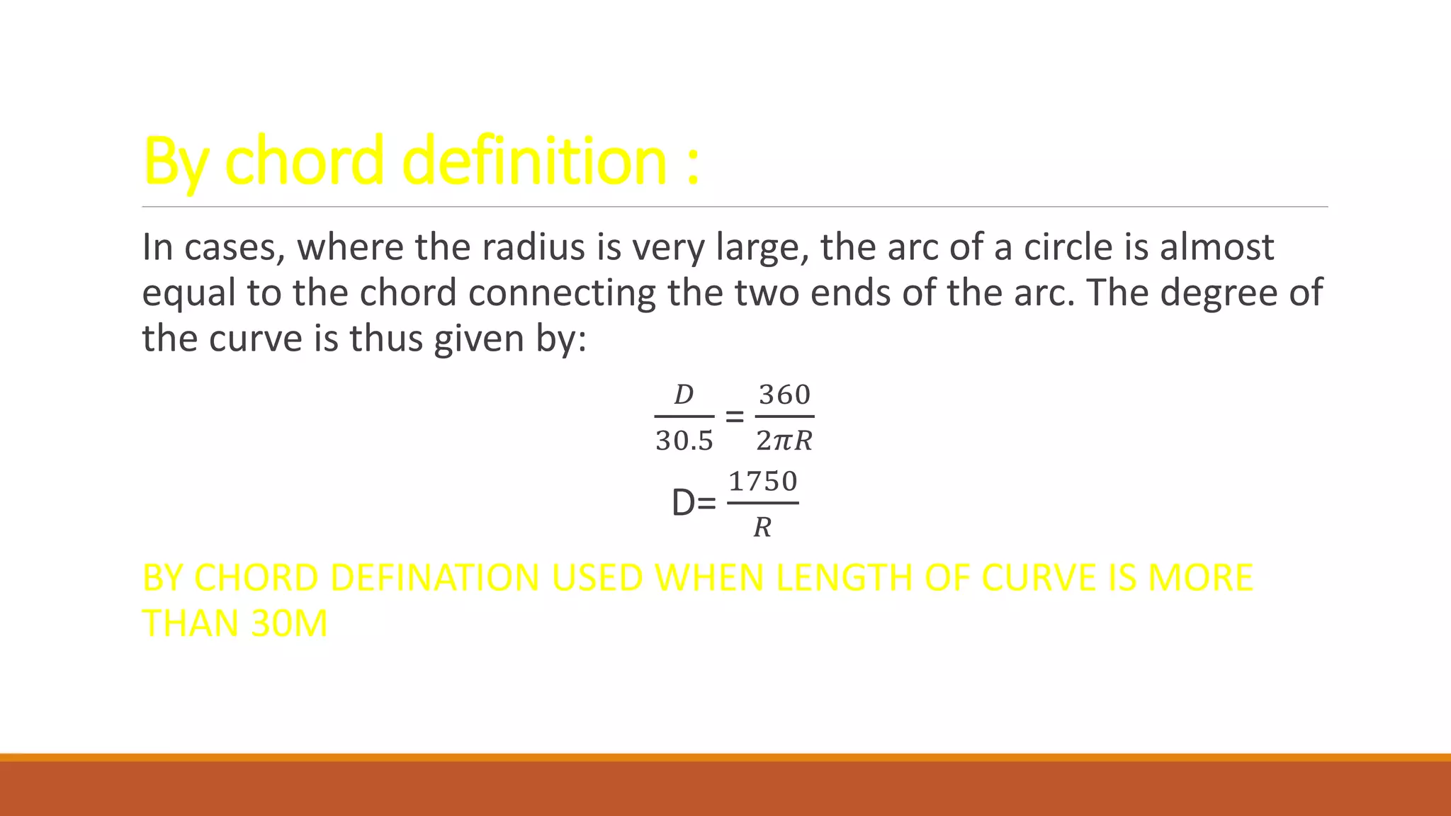 By chord definition :
In cases, where the radius is very large, the arc of a circle is almost
equal to the chord connecting the two ends of the arc. The degree of
the curve is thus given by:
𝐷
30.5
=
360
2𝜋𝑅
D=
1750
𝑅
BY CHORD DEFINATION USED WHEN LENGTH OF CURVE IS MORE
THAN 30M
 