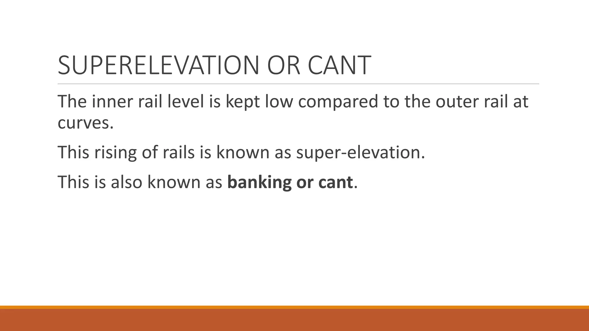 SUPERELEVATION OR CANT
The inner rail level is kept low compared to the outer rail at
curves.
This rising of rails is known as super-elevation.
This is also known as banking or cant.
 