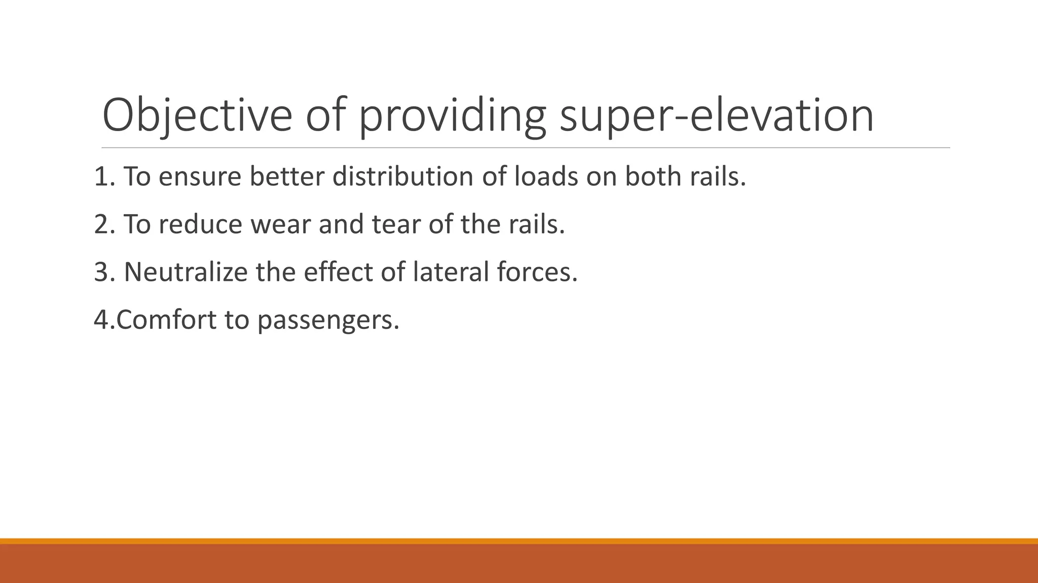 Objective of providing super-elevation
1. To ensure better distribution of loads on both rails.
2. To reduce wear and tear of the rails.
3. Neutralize the effect of lateral forces.
4.Comfort to passengers.
 
