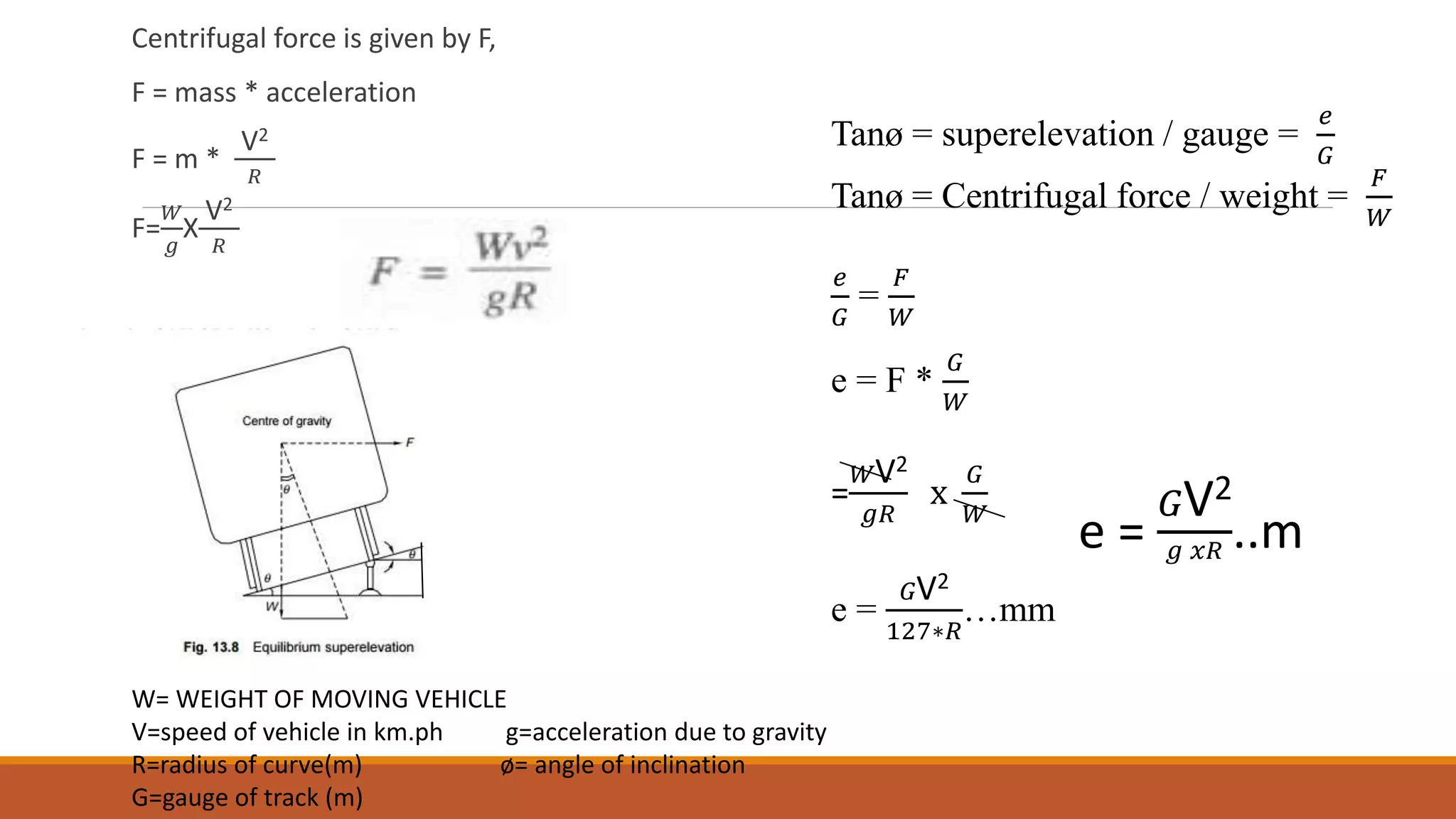 Centrifugal force is given by F,
F = mass * acceleration
F = m *
V2
𝑅
F=
𝑊
𝑔
X
V2
𝑅
Tanø = superelevation / gauge =
𝑒
𝐺
Tanø = Centrifugal force / weight =
𝐹
𝑊
𝑒
𝐺
=
𝐹
𝑊
e = F *
𝐺
𝑊
=
𝑊V2
𝑔𝑅
x
𝐺
𝑊
e =
𝐺V2
127∗𝑅
…mm
e =
𝐺V2
𝑔 𝑥𝑅 ..m
e
W= WEIGHT OF MOVING VEHICLE
V=speed of vehicle in km.ph g=acceleration due to gravity
R=radius of curve(m) ø= angle of inclination
G=gauge of track (m)
 