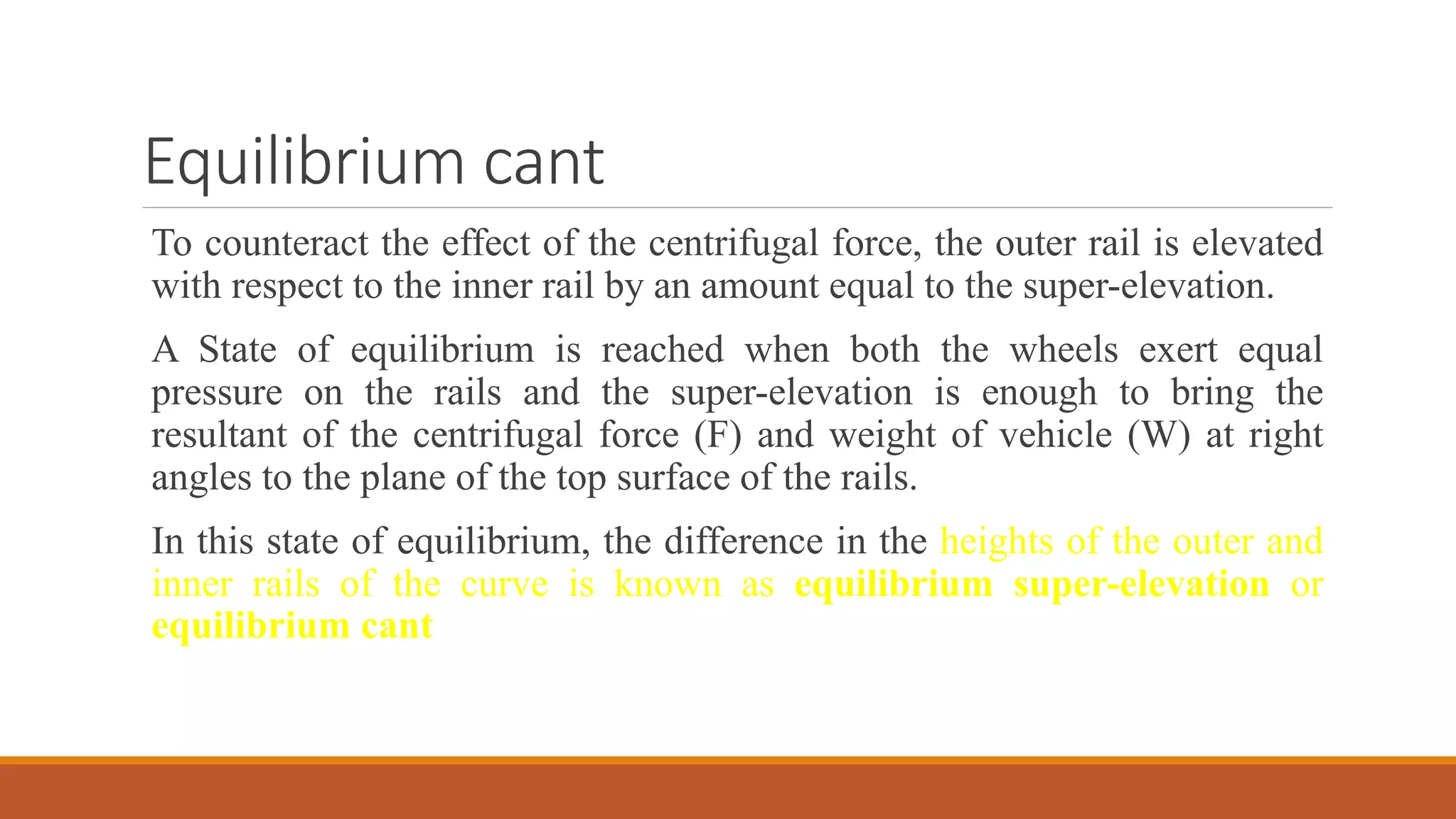 Equilibrium cant
To counteract the effect of the centrifugal force, the outer rail is elevated
with respect to the inner rail by an amount equal to the super-elevation.
A State of equilibrium is reached when both the wheels exert equal
pressure on the rails and the super-elevation is enough to bring the
resultant of the centrifugal force (F) and weight of vehicle (W) at right
angles to the plane of the top surface of the rails.
In this state of equilibrium, the difference in the heights of the outer and
inner rails of the curve is known as equilibrium super-elevation or
equilibrium cant
 