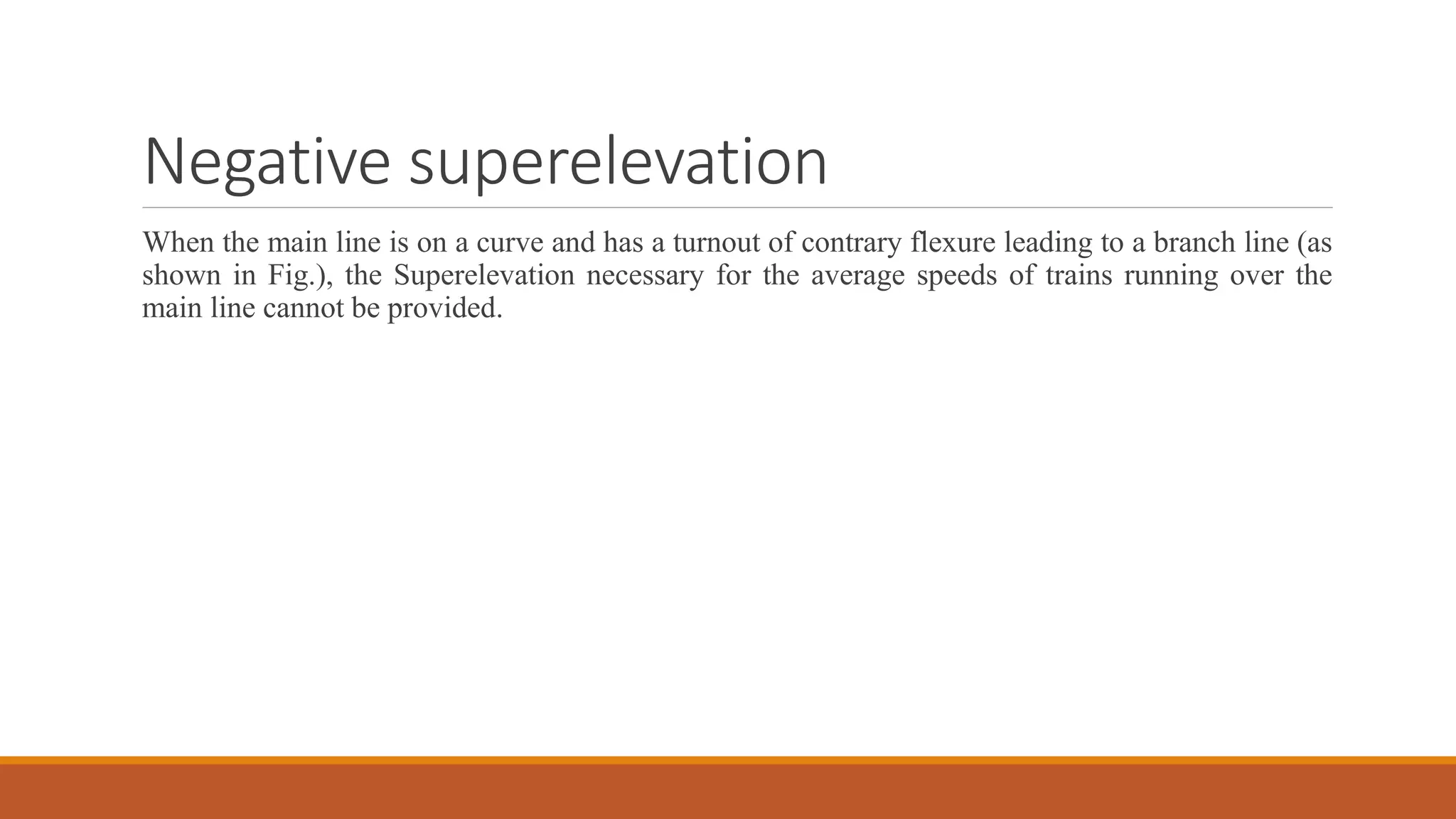 Negative superelevation
When the main line is on a curve and has a turnout of contrary flexure leading to a branch line (as
shown in Fig.), the Superelevation necessary for the average speeds of trains running over the
main line cannot be provided.
 