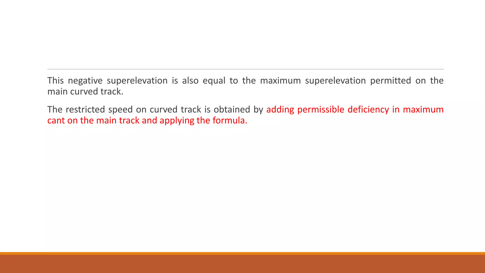 This negative superelevation is also equal to the maximum superelevation permitted on the
main curved track.
The restricted speed on curved track is obtained by adding permissible deficiency in maximum
cant on the main track and applying the formula.
 