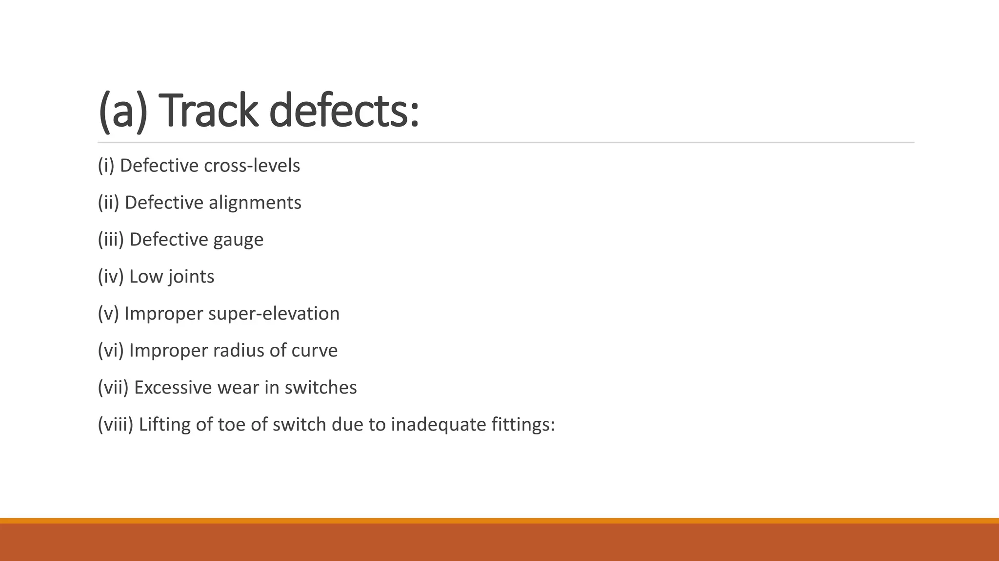 (a) Track defects:
(i) Defective cross-levels
(ii) Defective alignments
(iii) Defective gauge
(iv) Low joints
(v) Improper super-elevation
(vi) Improper radius of curve
(vii) Excessive wear in switches
(viii) Lifting of toe of switch due to inadequate fittings:
 