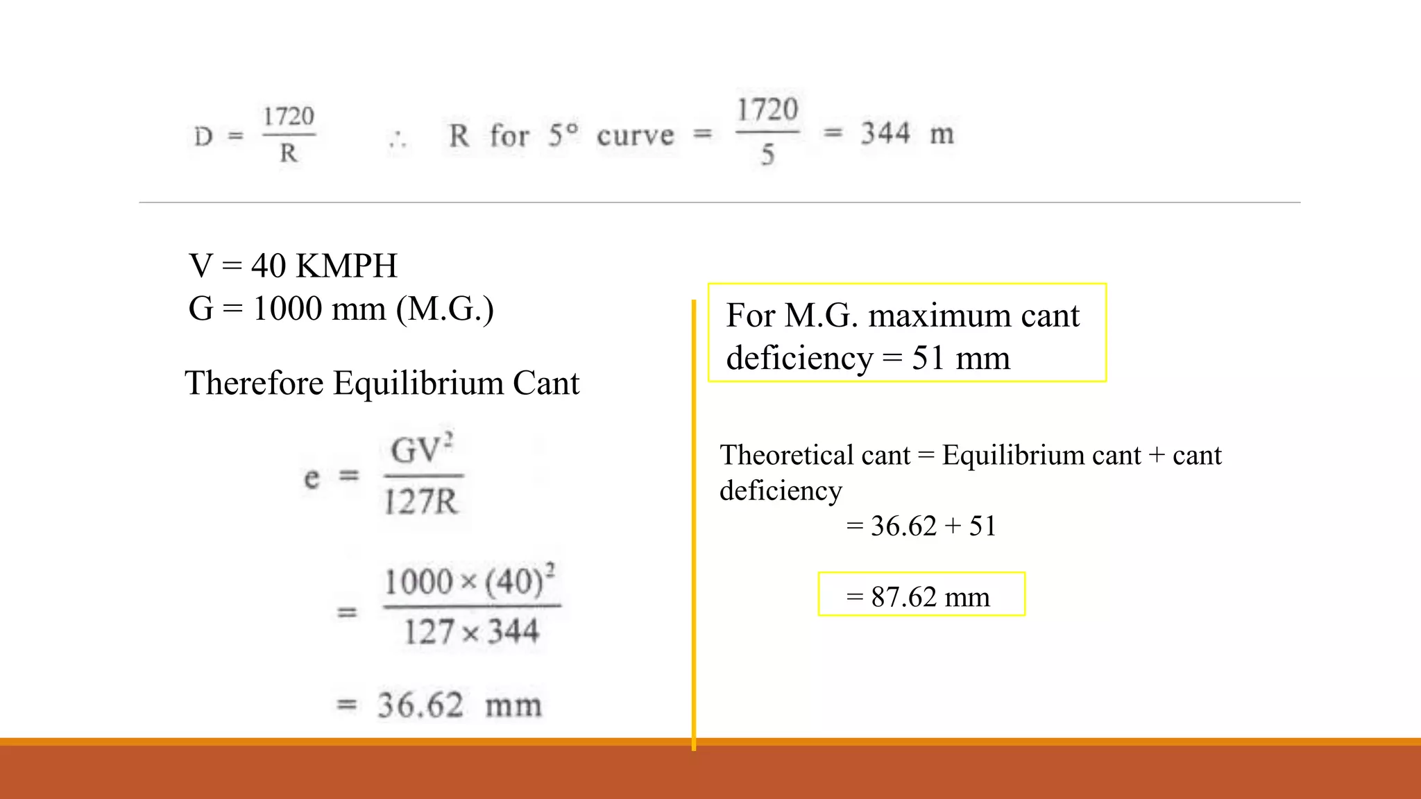 EX 1 : What would be equilibrium cant on a M.G. track of 5° curve for a
speed of 40 kmph? What would be the maximum permissible speed after
allowing the maximum cant deficiency
V = 40 KMPH
G = 1000 mm (M.G.)
Therefore Equilibrium Cant
For M.G. maximum cant
deficiency = 51 mm
Theoretical cant = Equilibrium cant + cant
deficiency
= 36.62 + 51
= 87.62 mm
 