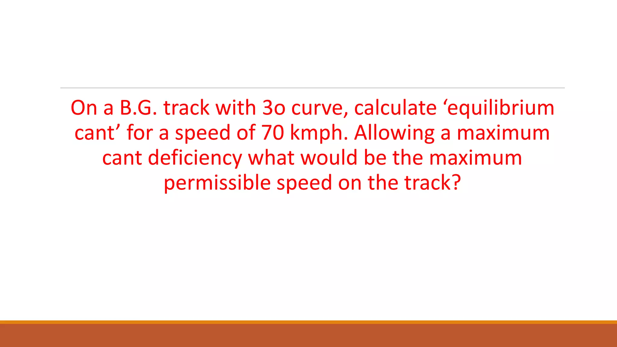 On a B.G. track with 3o curve, calculate ‘equilibrium
cant’ for a speed of 70 kmph. Allowing a maximum
cant deficiency what would be the maximum
permissible speed on the track?
 