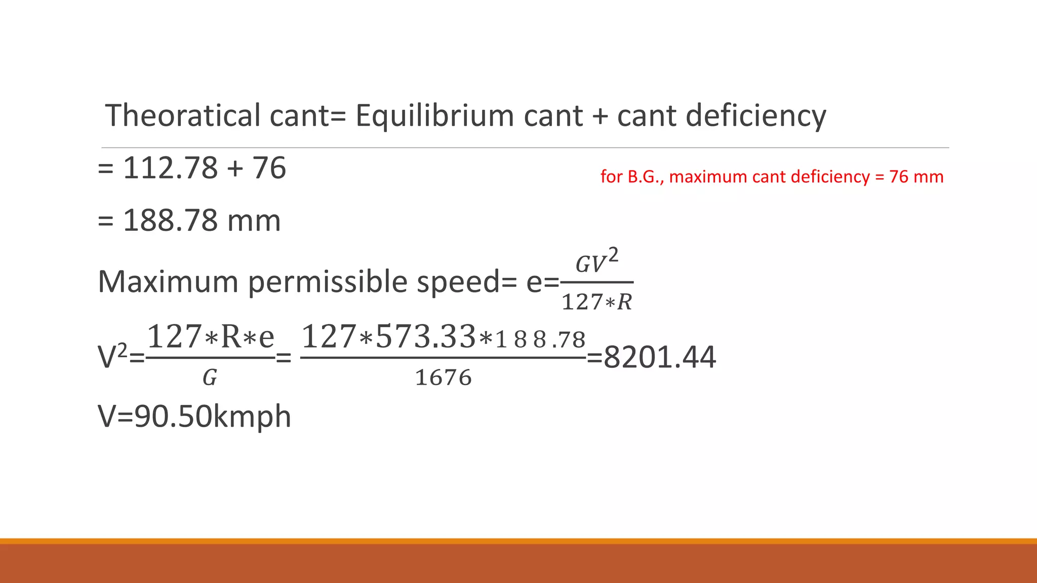 Theoratical cant= Equilibrium cant + cant deficiency
= 112.78 + 76
= 188.78 mm
Maximum permissible speed= e=
𝐺𝑉2
127∗𝑅
V2=
127∗R∗e
𝐺
=
127∗573.33∗1 8 8 .78
1676
=8201.44
V=90.50kmph
for B.G., maximum cant deficiency = 76 mm
 