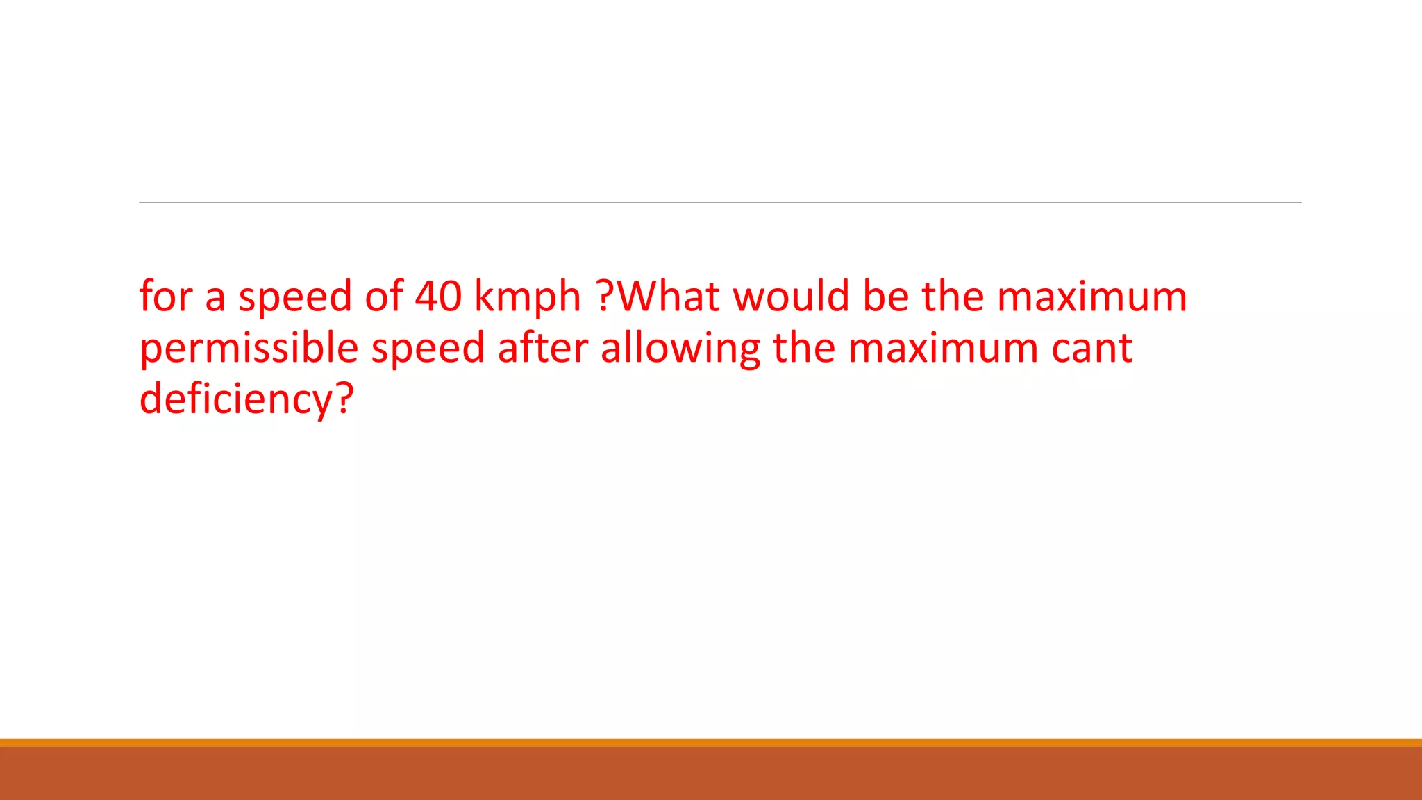 What would be equilibrium cant on a M.G. track of 5o curve
for a speed of 40 kmph ?What would be the maximum
permissible speed after allowing the maximum cant
deficiency?
 