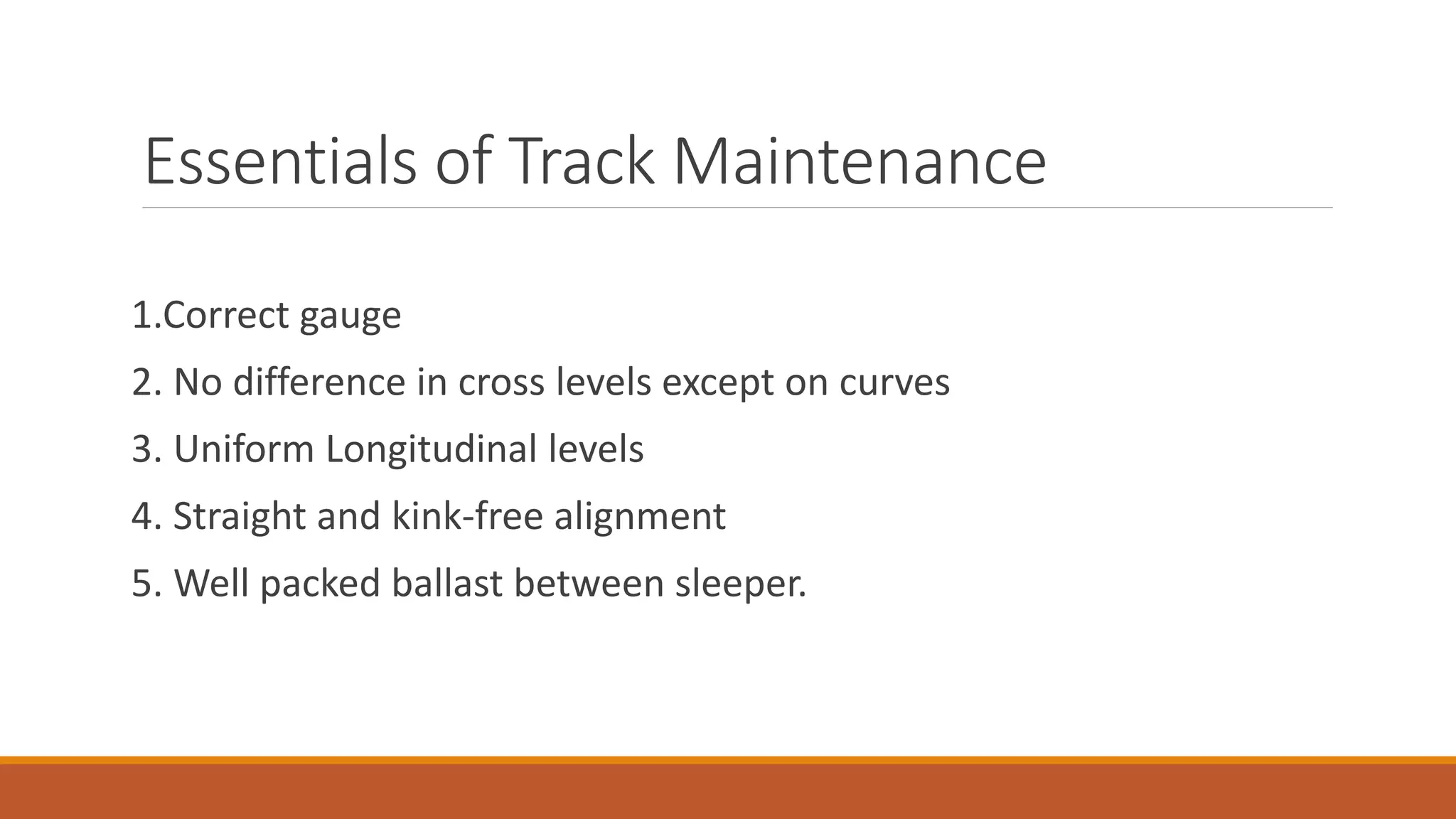 Essentials of Track Maintenance
1.Correct gauge
2. No difference in cross levels except on curves
3. Uniform Longitudinal levels
4. Straight and kink-free alignment
5. Well packed ballast between sleeper.
 