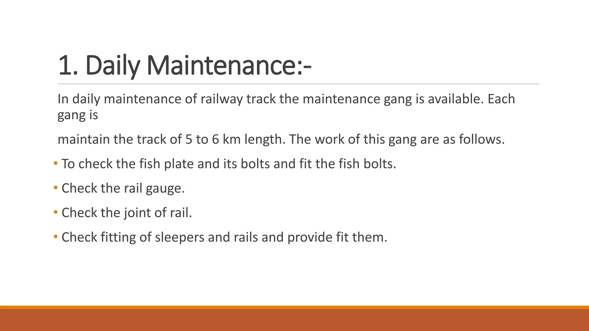 1. Daily Maintenance:-
In daily maintenance of railway track the maintenance gang is available. Each
gang is
maintain the track of 5 to 6 km length. The work of this gang are as follows.
• To check the fish plate and its bolts and fit the fish bolts.
• Check the rail gauge.
• Check the joint of rail.
• Check fitting of sleepers and rails and provide fit them.
 
