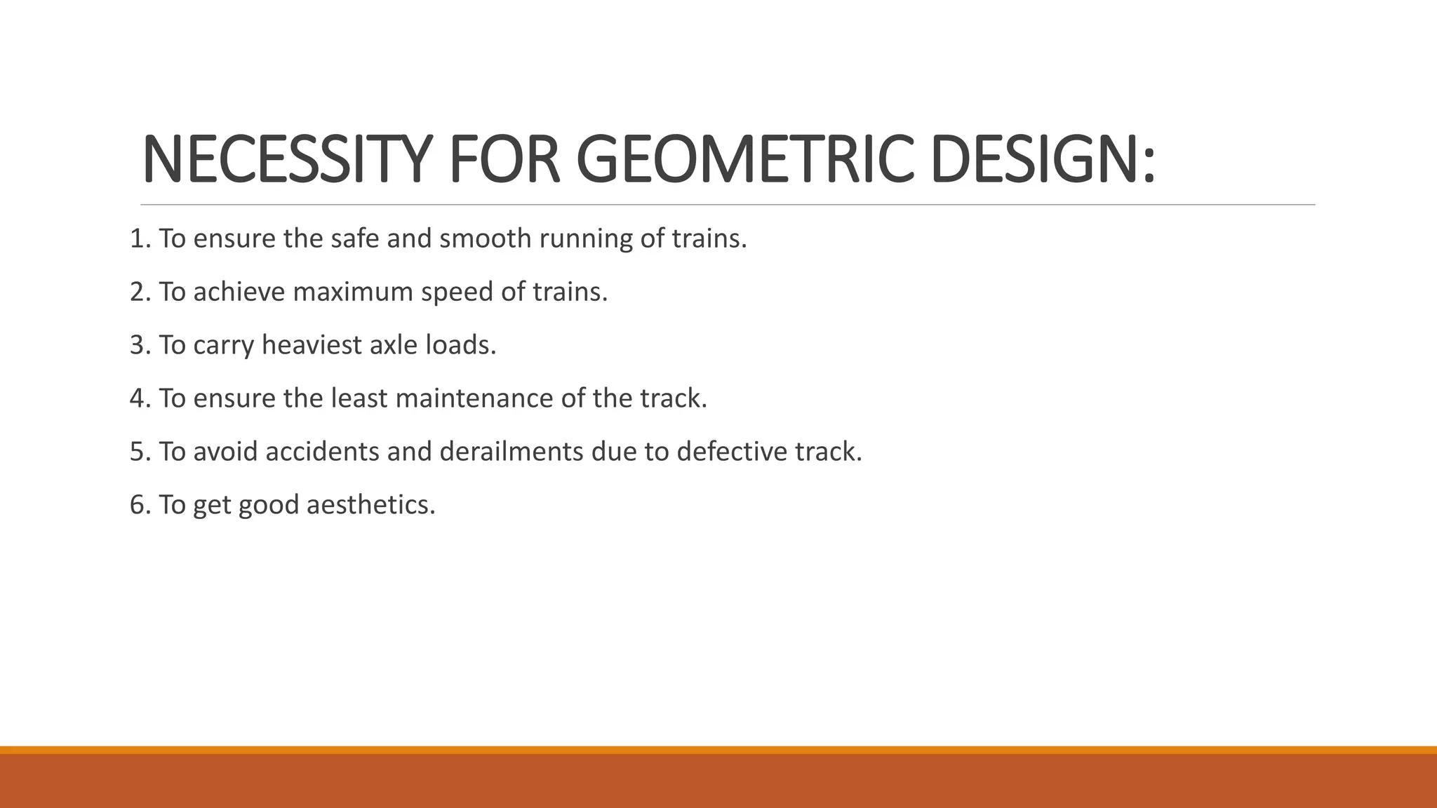 NECESSITY FOR GEOMETRIC DESIGN:
1. To ensure the safe and smooth running of trains.
2. To achieve maximum speed of trains.
3. To carry heaviest axle loads.
4. To ensure the least maintenance of the track.
5. To avoid accidents and derailments due to defective track.
6. To get good aesthetics.
 