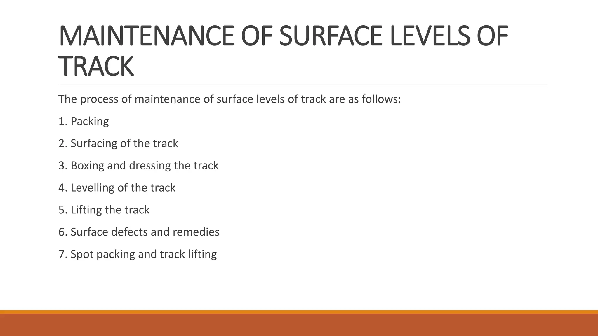 MAINTENANCE OF SURFACE LEVELS OF
TRACK
The process of maintenance of surface levels of track are as follows:
1. Packing
2. Surfacing of the track
3. Boxing and dressing the track
4. Levelling of the track
5. Lifting the track
6. Surface defects and remedies
7. Spot packing and track lifting
 