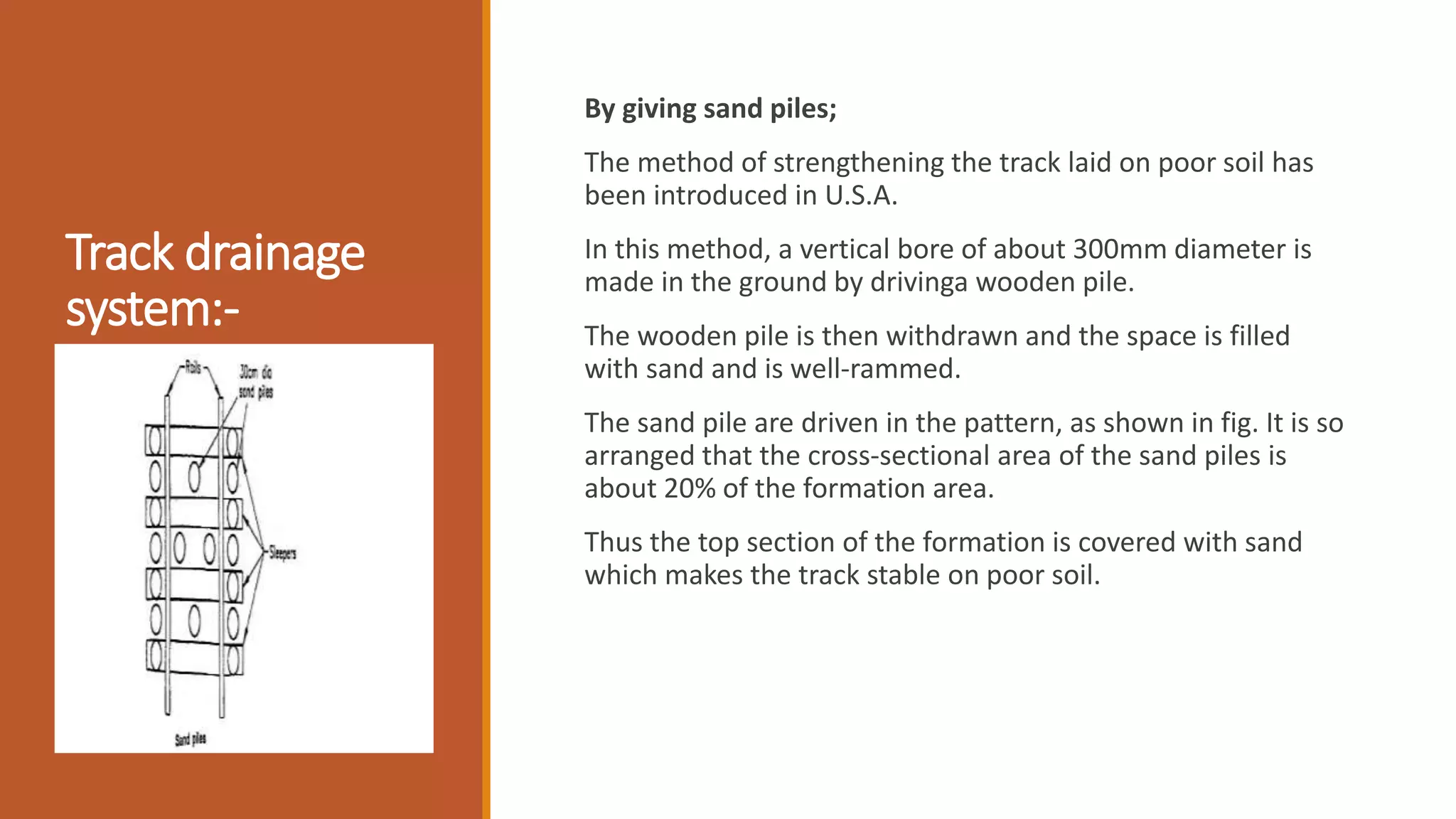 Track drainage
system:-
By giving sand piles;
The method of strengthening the track laid on poor soil has
been introduced in U.S.A.
In this method, a vertical bore of about 300mm diameter is
made in the ground by drivinga wooden pile.
The wooden pile is then withdrawn and the space is filled
with sand and is well-rammed.
The sand pile are driven in the pattern, as shown in fig. It is so
arranged that the cross-sectional area of the sand piles is
about 20% of the formation area.
Thus the top section of the formation is covered with sand
which makes the track stable on poor soil.
 