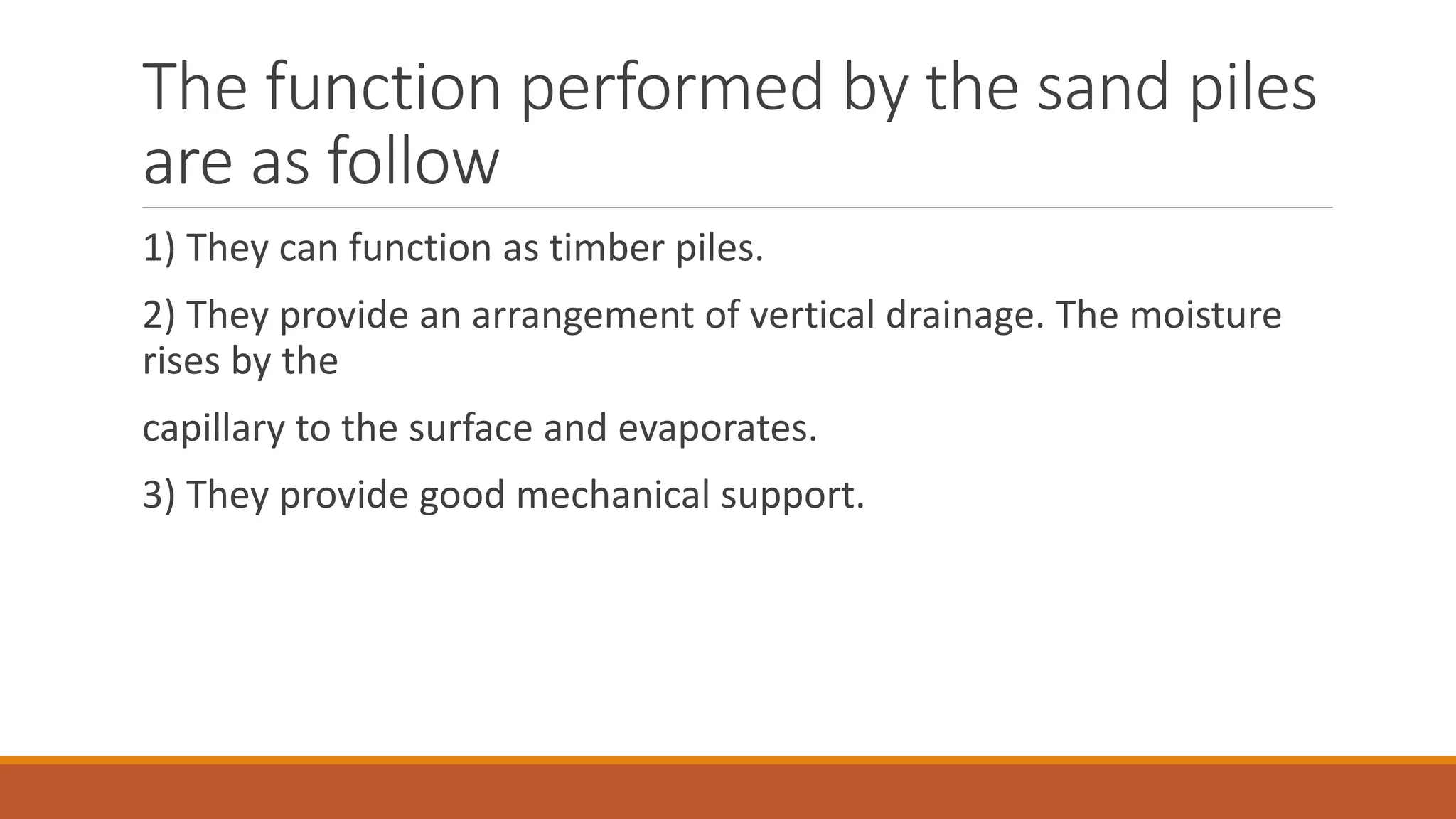 The function performed by the sand piles
are as follow
1) They can function as timber piles.
2) They provide an arrangement of vertical drainage. The moisture
rises by the
capillary to the surface and evaporates.
3) They provide good mechanical support.
 