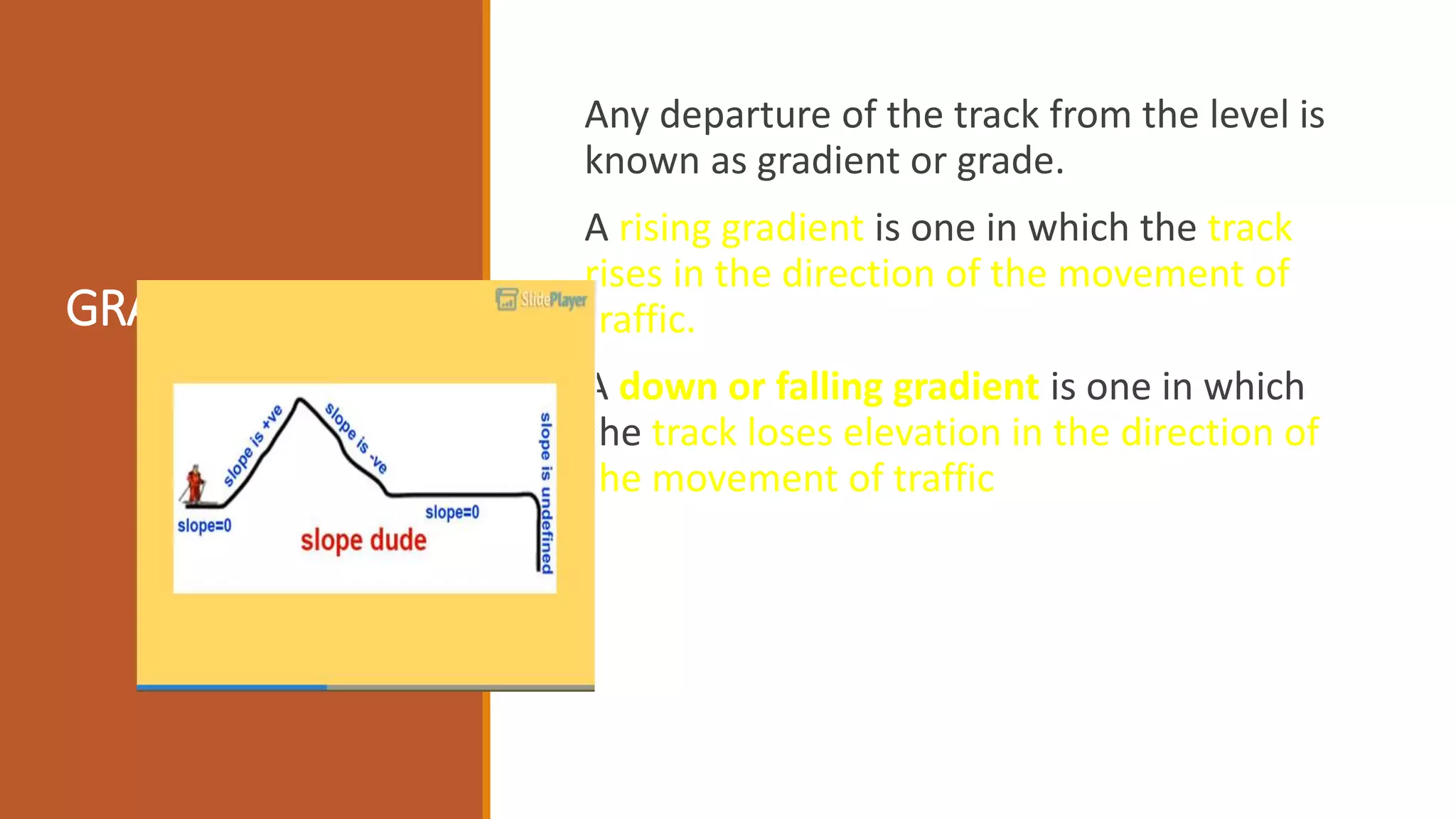 GRADIENTS:
Any departure of the track from the level is
known as gradient or grade.
A rising gradient is one in which the track
rises in the direction of the movement of
traffic.
A down or falling gradient is one in which
the track loses elevation in the direction of
the movement of traffic
 