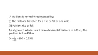 A gradient is normally represented by:
(i) The distance travelled for a rise or fall of one unit.
(ii) Percent rise or fall.
An alignment which rises 1 m in a horizontal distance of 400 m, The
gradient is 1 in 400 m.
Or
1
400
∗100 = 0.25%
 