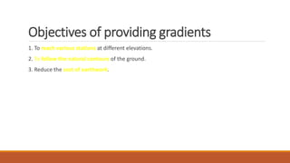 Objectives of providing gradients
1. To reach various stations at different elevations.
2. To follow the natural contours of the ground.
3. Reduce the cost of earthwork.
 