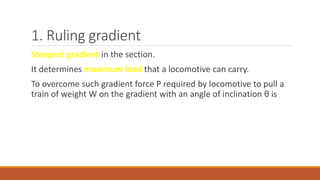 1. Ruling gradient
Steepest gradient in the section.
It determines maximum load that a locomotive can carry.
To overcome such gradient force P required by locomotive to pull a
train of weight W on the gradient with an angle of inclination θ is
 