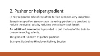 2. Pusher or helper gradient
In hilly region the rate of rise of the terrain becomes very important.
Sometimes gradient steeper than the ruling gradient are provided to
reduce the overall cost by reducing the railway track length.
An additional locomotive is provided to pull the load of the train to
overcome such gradients.
This gradient is known as pusher gradient.
Example: Darjeeling-Himalayan Railway Section
 